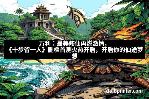 万利：最美修仙再燃激情，《十步留一人》删档首测火热开启，开启你的仙途梦想